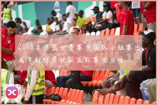 2018年男篮世青赛中国队小组赛出局年轻球员收获国际赛场历练