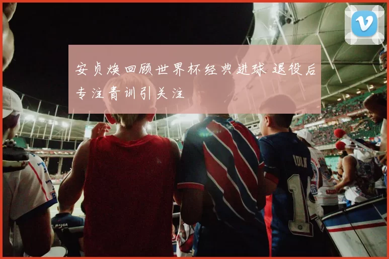 安贞焕回顾世界杯经典进球 退役后专注青训引关注