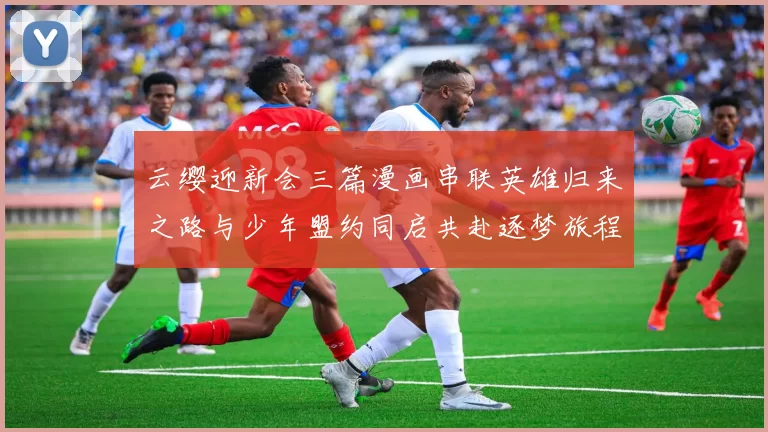 云缨迎新会三篇漫画串联英雄归来之路与少年盟约同启共赴逐梦旅程