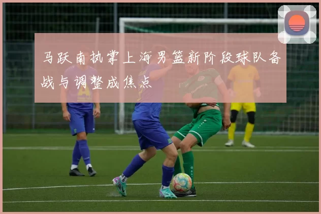 马跃南执掌上海男篮新阶段球队备战与调整成焦点