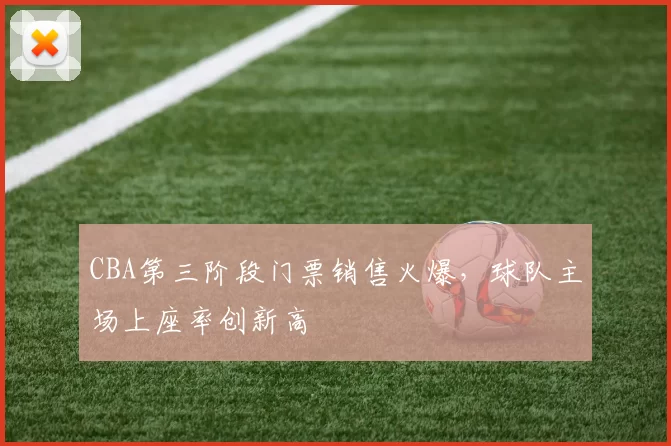 CBA第三阶段门票销售火爆，球队主场上座率创新高