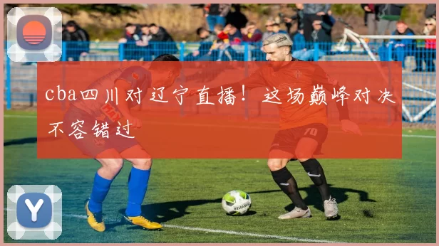 cba四川对辽宁直播！这场巅峰对决不容错过