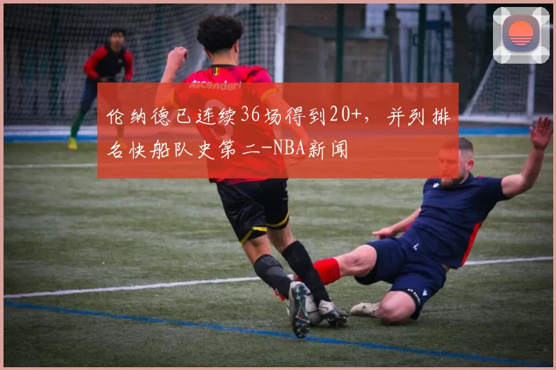 伦纳德已连续36场得到20+，并列排名快船队史第二-NBA新闻