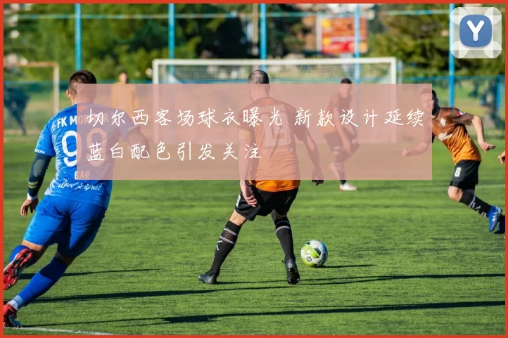 切尔西客场球衣曝光 新款设计延续蓝白配色引发关注