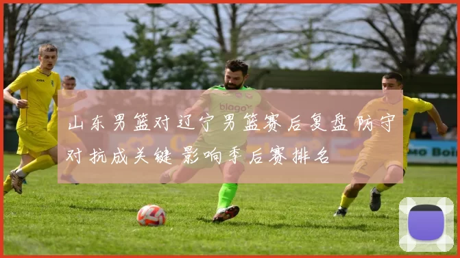 山东男篮对辽宁男篮赛后复盘 防守对抗成关键 影响季后赛排名