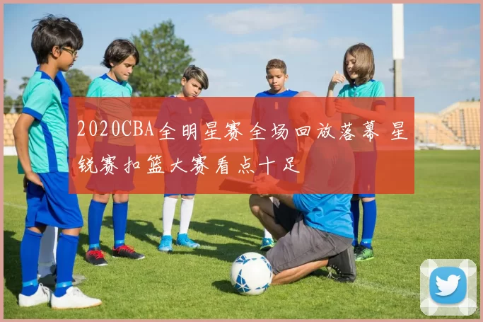 2020CBA全明星赛全场回放落幕 星锐赛扣篮大赛看点十足