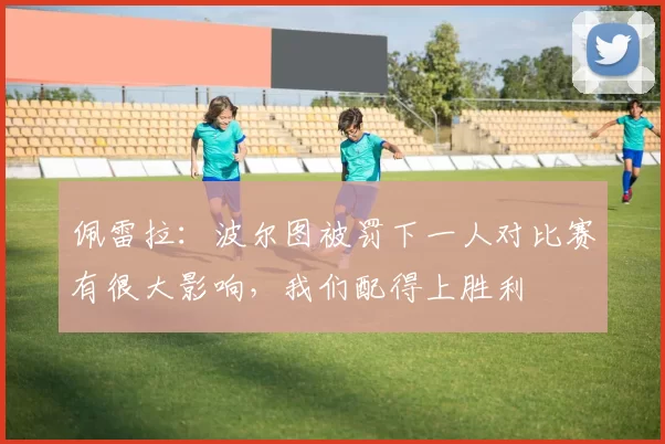 佩雷拉：波尔图被罚下一人对比赛有很大影响，我们配得上胜利