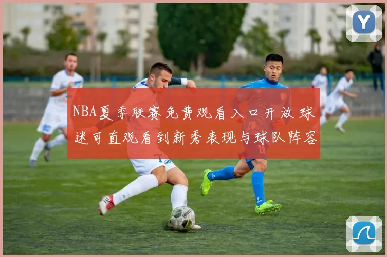 NBA夏季联赛免费观看入口开放 球迷可直观看到新秀表现与球队阵容调整