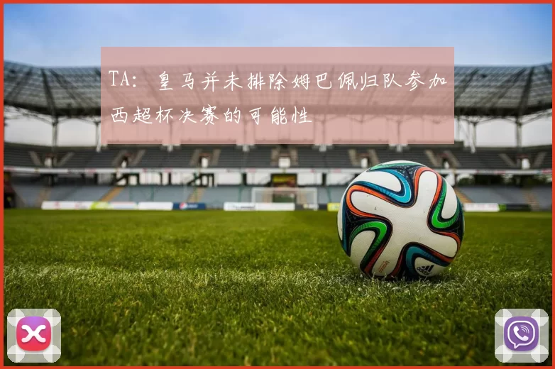 TA：皇马并未排除姆巴佩归队参加西超杯决赛的可能性
