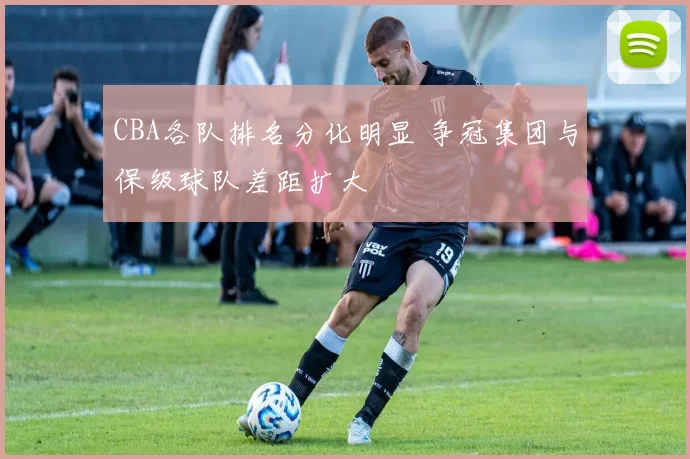 CBA各队排名分化明显 争冠集团与保级球队差距扩大