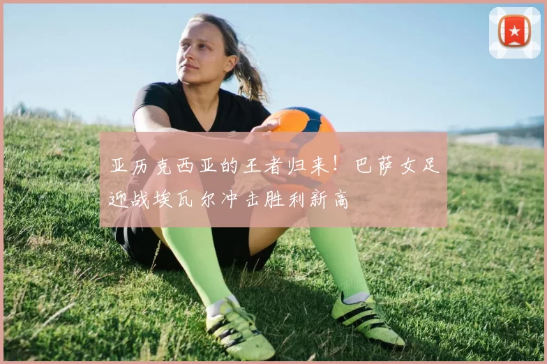 亚历克西亚的王者归来！巴萨女足迎战埃瓦尔冲击胜利新高