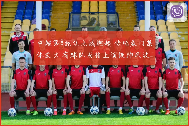 中超第8轮焦点战燃起 传统豪门集体发力 有球队或将上演换帅风波_赛季_浙江队_蓉城