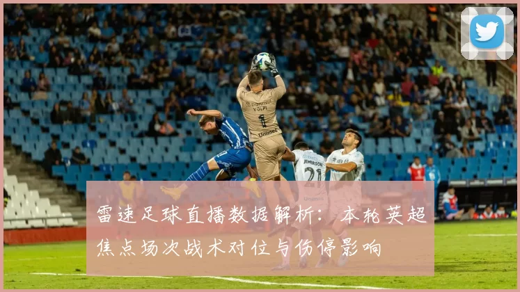 雷速足球直播数据解析：本轮英超焦点场次战术对位与伤停影响