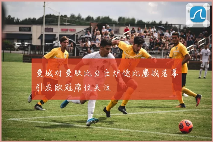 曼城对曼联比分出炉德比鏖战落幕引发欧冠席位关注