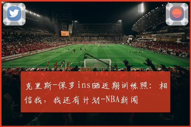 克里斯-保罗ins晒近期训练照：相信我，我还有计划-NBA新闻
