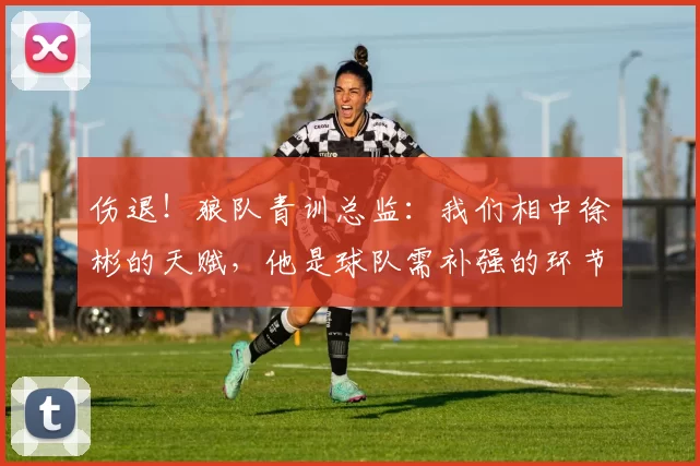 伤退！狼队青训总监：我们相中徐彬的天赋，他是球队需补强的环节