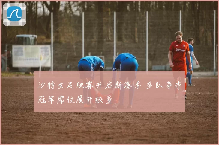 沙特女足联赛开启新赛季 多队争夺冠军席位展开较量