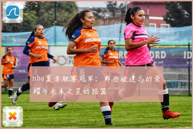nba夏季联赛冠军：那些被遗忘的荣耀与未来之星的摇篮