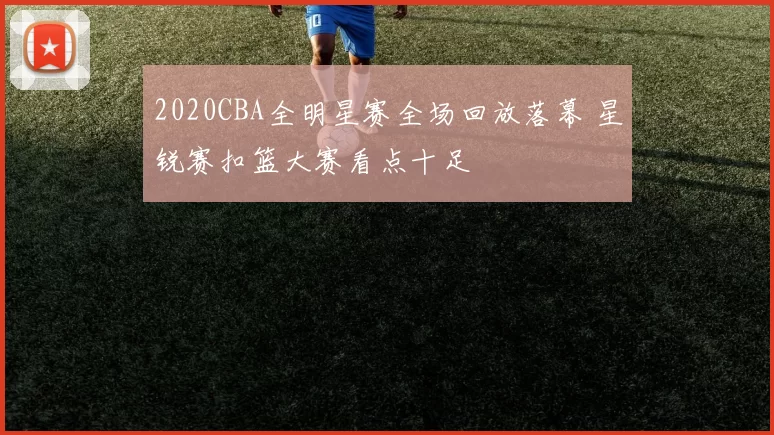 2020CBA全明星赛全场回放落幕 星锐赛扣篮大赛看点十足