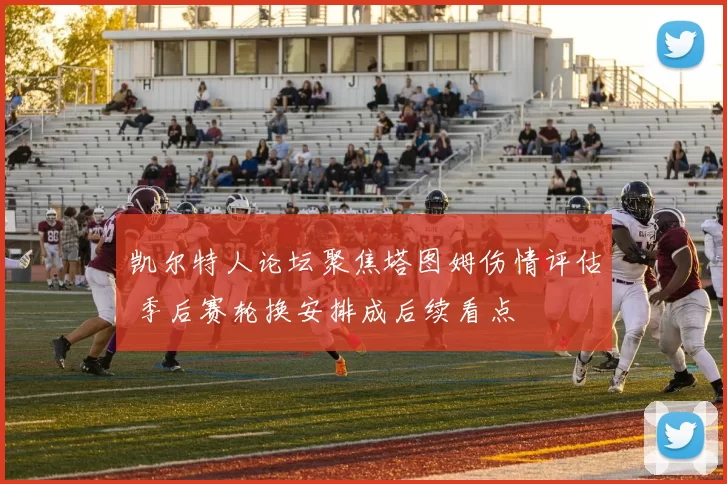 凯尔特人论坛聚焦塔图姆伤情评估 季后赛轮换安排成后续看点