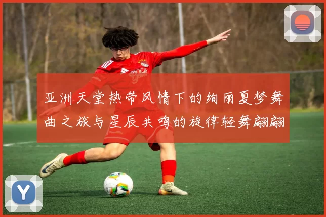 亚洲天堂热带风情下的绚丽夏梦舞曲之旅与星辰共鸣的旋律轻舞翩翩