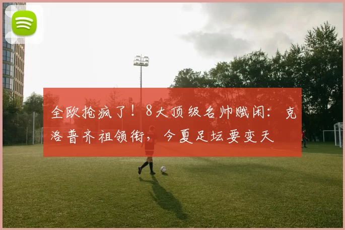 全欧抢疯了！8大顶级名帅赋闲：克洛普齐祖领衔，今夏足坛要变天