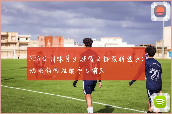 NBA亚洲球员生涯得分榜最新盘点：姚明领衔谁能冲击前列