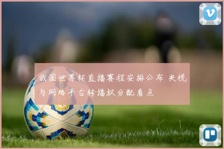 俄国世界杯直播赛程安排公布 央视与网络平台转播权分配看点