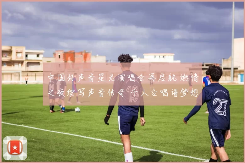 中国好声音星光演唱会再启航 燃情之夜续写声音传奇 千人合唱谱梦想