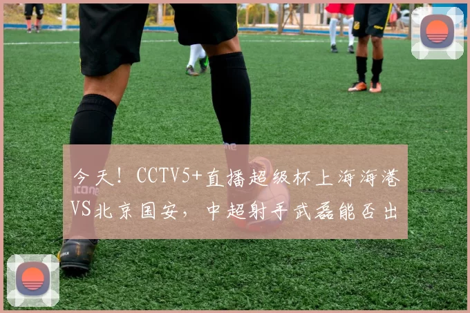 今天！CCTV5+直播超级杯上海海港VS北京国安，中超射手武磊能否出战