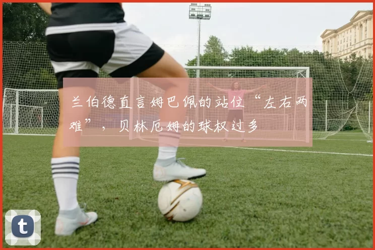 兰伯德直言姆巴佩的站位“左右两难”，贝林厄姆的球权过多