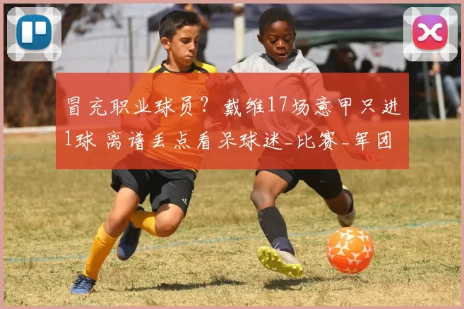 冒充职业球员？戴维17场意甲只进1球 离谱丢点看呆球迷_比赛_军团_斑马