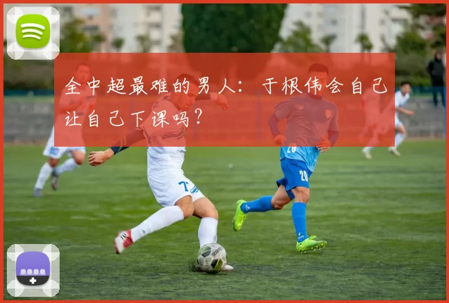 全中超最难的男人：于根伟会自己让自己下课吗？