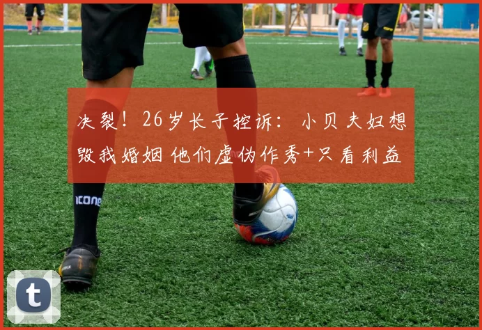 决裂！26岁长子控诉：小贝夫妇想毁我婚姻 他们虚伪作秀+只看利益