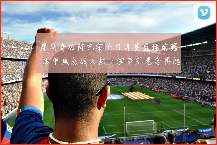 摩纳哥对阵巴黎圣日耳曼直播前瞻 法甲焦点战火热上演争冠悬念再起