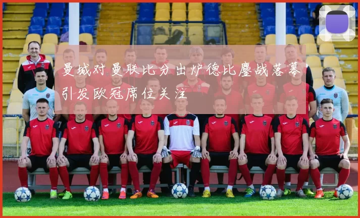 曼城对曼联比分出炉德比鏖战落幕引发欧冠席位关注