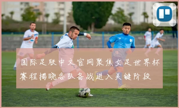 国际足联中文官网聚焦女足世界杯赛程揭晓各队备战进入关键阶段