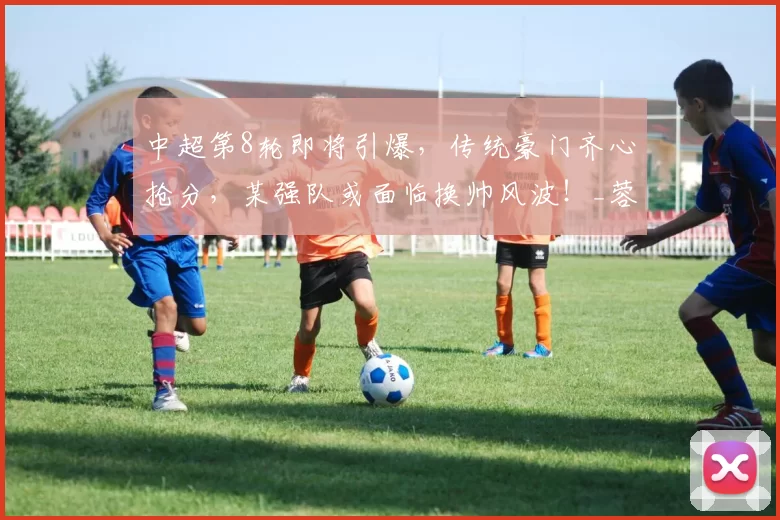 中超第8轮即将引爆，传统豪门齐心抢分，某强队或面临换帅风波！_蓉城_比赛_主场