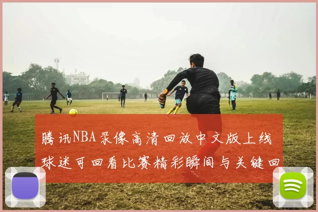 腾讯NBA录像高清回放中文版上线 球迷可回看比赛精彩瞬间与关键回合