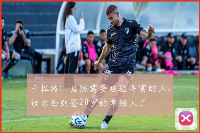 卡拉格：后防需要经验丰富的人，切尔西别签20岁的年轻人了