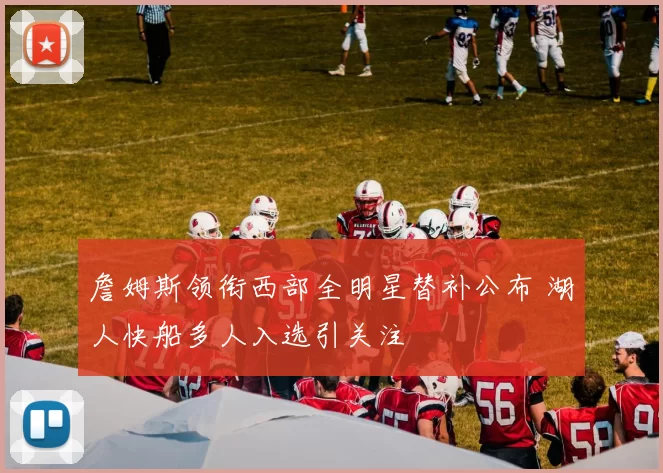 詹姆斯领衔西部全明星替补公布 湖人快船多人入选引关注