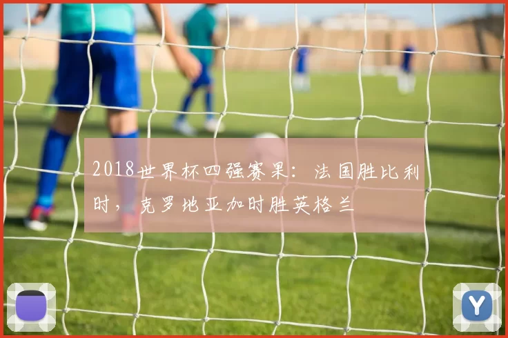 2018世界杯四强赛果：法国胜比利时，克罗地亚加时胜英格兰