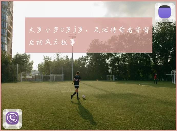 大罗小罗c罗j罗，足坛传奇名字背后的风云故事