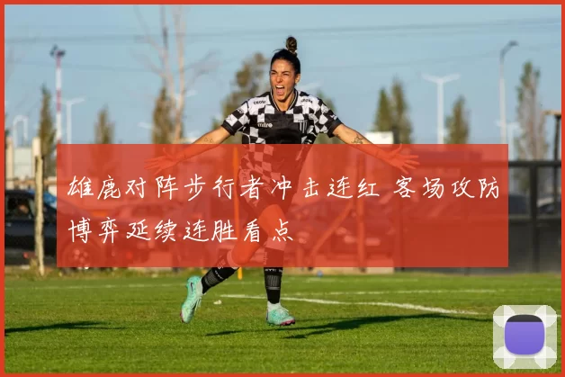 雄鹿对阵步行者冲击连红 客场攻防博弈延续连胜看点