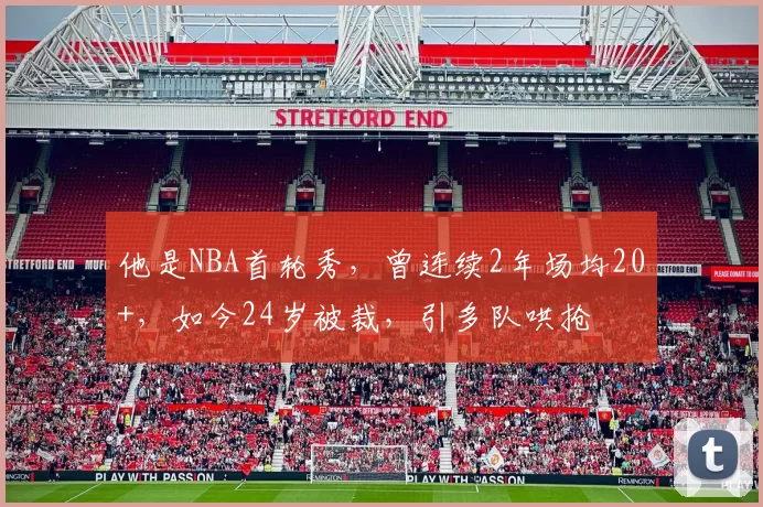 他是NBA首轮秀，曾连续2年场均20+，如今24岁被裁，引多队哄抢