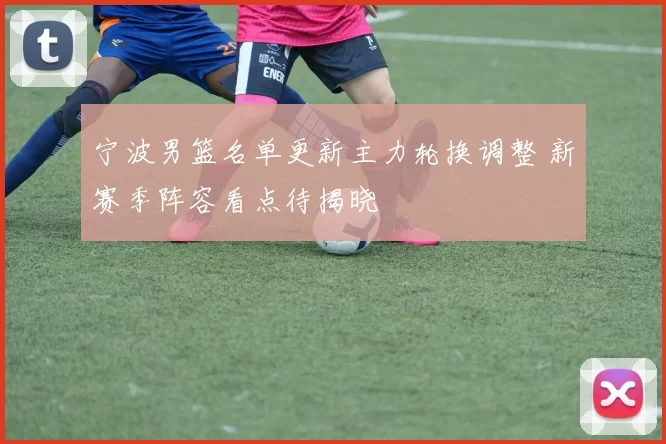 宁波男篮名单更新主力轮换调整 新赛季阵容看点待揭晓