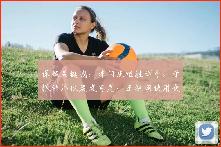 保级关键战，津门虎难胜海牛，于根伟帅位岌岌可危，王秋明使用受质疑_比赛_中超_对阵