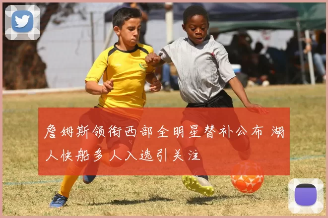 詹姆斯领衔西部全明星替补公布 湖人快船多人入选引关注