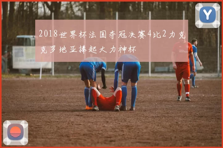 2018世界杯法国夺冠决赛4比2力克克罗地亚捧起大力神杯