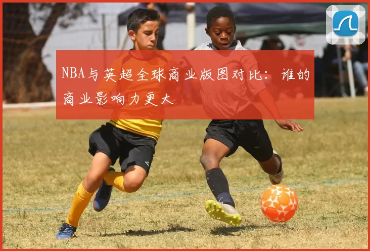 NBA与英超全球商业版图对比：谁的商业影响力更大
